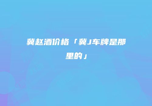 冀赵酒价格「冀J车牌是那里的」