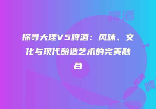 探寻大理V5啤酒：风味、文化与现代酿造艺术的完美融合