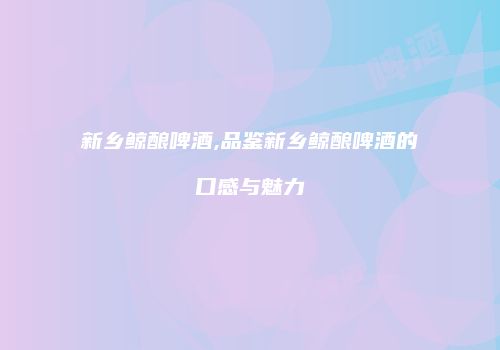 新乡鲸酿啤酒,品鉴新乡鲸酿啤酒的口感与魅力