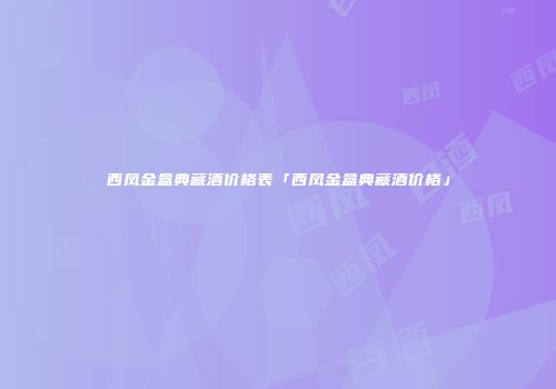 西凤金盒典藏酒价格表「西凤金盒典藏酒价格」
