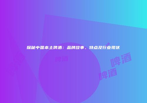 探秘中国本土啤酒：品牌故事、特点及行业现状