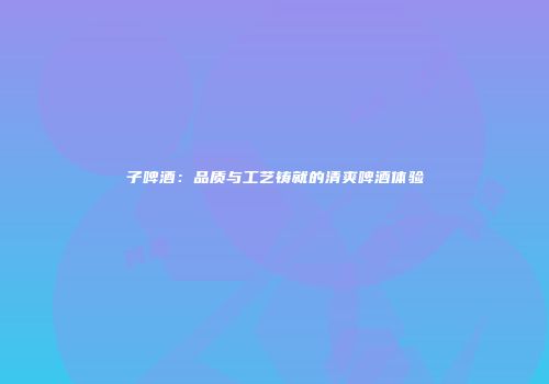 子啤酒：品质与工艺铸就的清爽啤酒体验