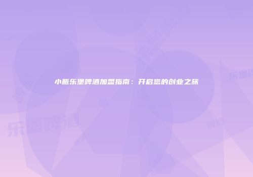小瓶乐堡啤酒加盟指南：开启您的创业之旅