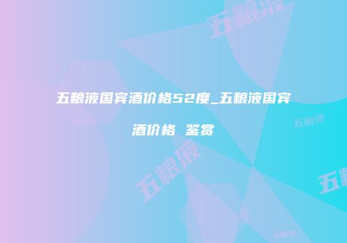 五粮液国宾酒价格52度_五粮液国宾酒价格 鉴赏