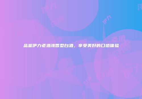 品鉴伊力老酒浓香型白酒，享受美好的口感体验