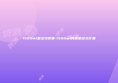 1500ml是多少啤酒-1500ml啤酒是多少斤酒