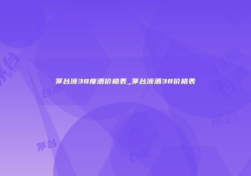 茅台液38度酒价格表_茅台液酒38价格表