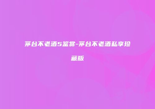 茅台不老酒5鉴赏-茅台不老酒私享珍藏版