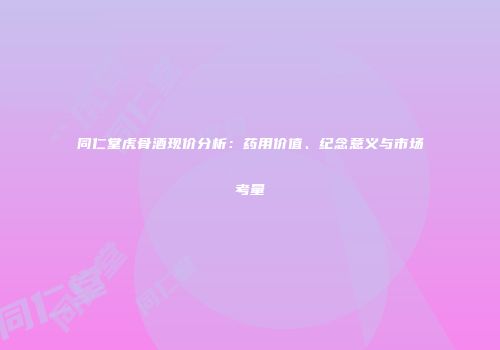 同仁堂虎骨酒现价分析：药用价值、纪念意义与市场考量