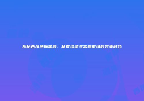 揭秘西凤酒海窖龄：稀有资源与高端市场的完美融合
