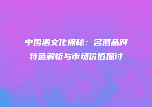 中国酒文化探秘：名酒品牌特色解析与市场价值探讨