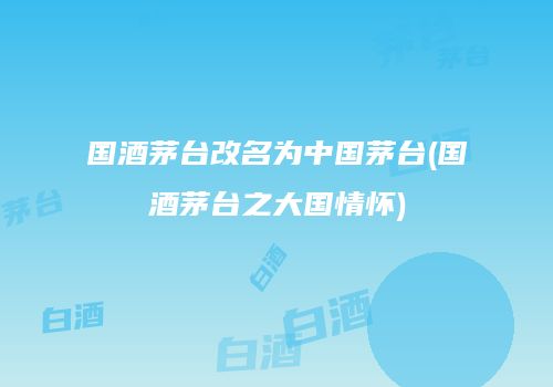 国酒茅台改名为中国茅台(国酒茅台之大国情怀)