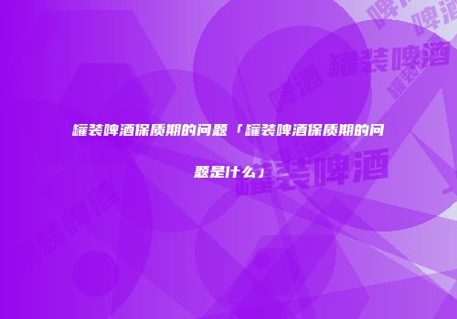 罐装啤酒保质期的问题「罐装啤酒保质期的问题是什么」