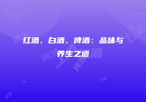 红酒、白酒、啤酒：品味与养生之道