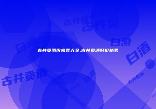 古井贡酒价格表大全,古井贡酒好价格表