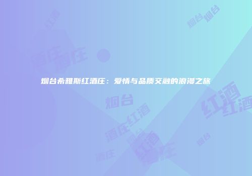 烟台希雅斯红酒庄：爱情与品质交融的浪漫之旅