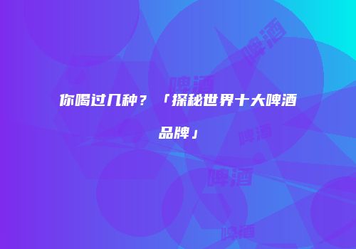 你喝过几种？「探秘世界十大啤酒品牌」