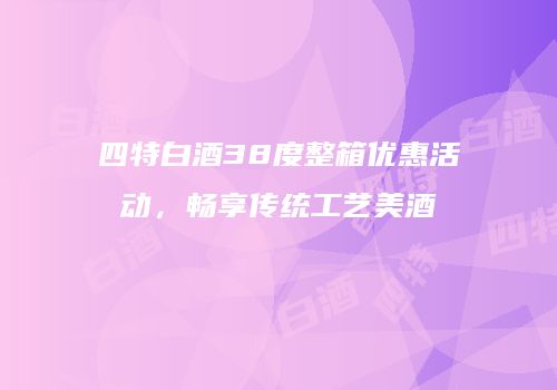 四特白酒38度整箱优惠活动，畅享传统工艺美酒