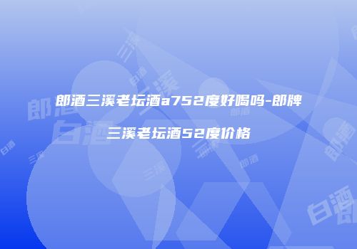 郎酒三溪老坛酒a752度好喝吗-郎牌三溪老坛酒52度价格