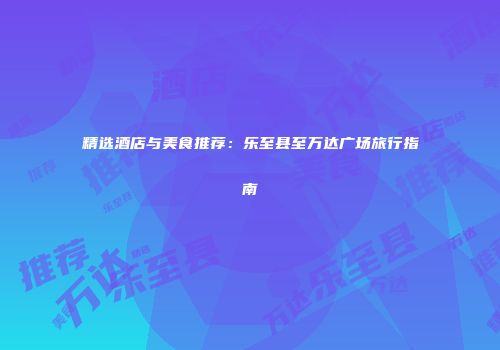 精选酒店与美食推荐：乐至县至万达广场旅行指南