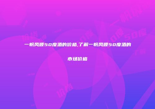 一帆风顺50度酒的价格,了解一帆风顺50度酒的市场价格