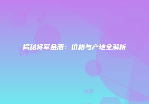揭秘将军金酒：价格与产地全解析