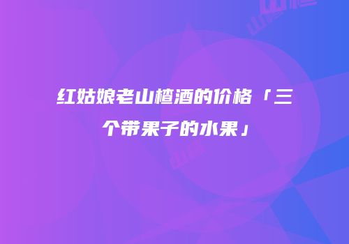 红姑娘老山楂酒的价格「三个带果子的水果」