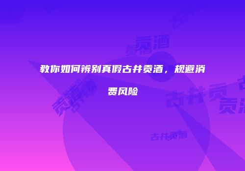 教你如何辨别真假古井贡酒，规避消费风险