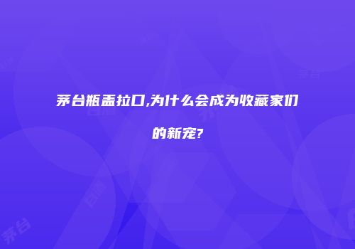茅台瓶盖拉口,为什么会成为收藏家们的新宠?