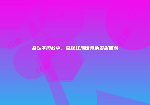 品味不同故事，探秘红酒世界的多彩面貌