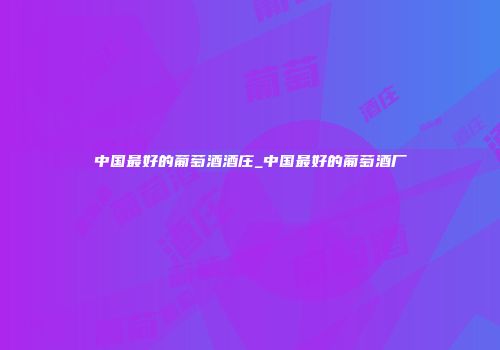 中国最好的葡萄酒酒庄_中国最好的葡萄酒厂