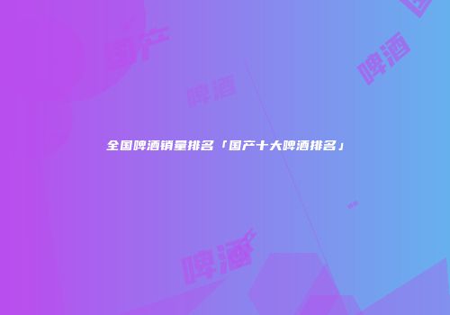 全国啤酒销量排名「国产十大啤酒排名」