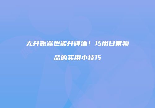 无开瓶器也能开啤酒！巧用日常物品的实用小技巧