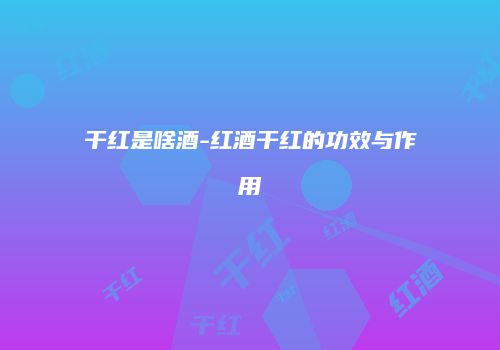 干红是啥酒-红酒干红的功效与作用
