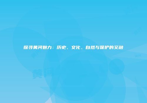 探寻黄河魅力：历史、文化、自然与保护的交融