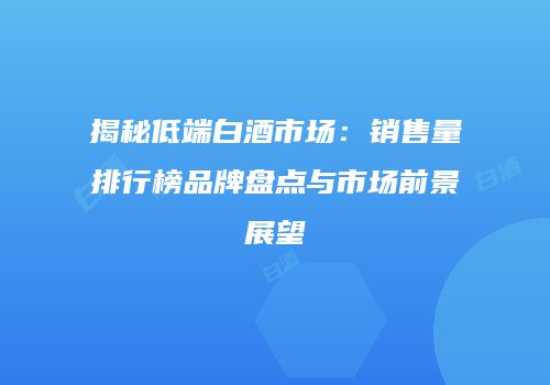 揭秘低端白酒市场：销售量排行榜品牌盘点与市场前景展望