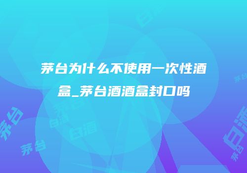 茅台为什么不使用一次性酒盒_茅台酒酒盒封口吗