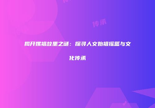 揭开嫘祖故里之谜：探寻人文始祖摇篮与文化传承