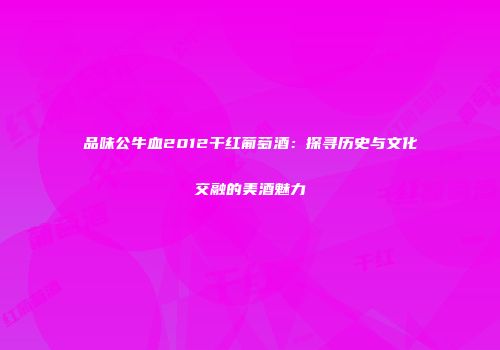 品味公牛血2012干红葡萄酒：探寻历史与文化交融的美酒魅力