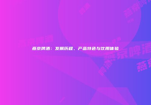 燕京啤酒：发展历程、产品特色与饮用体验