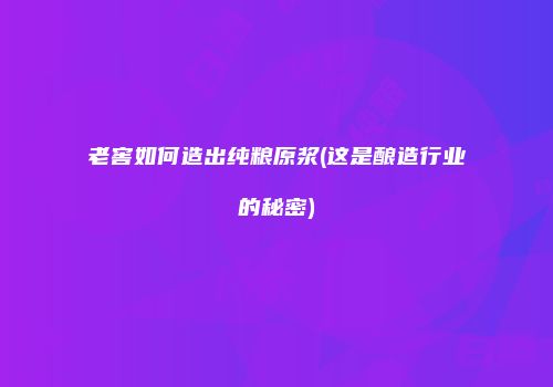 老窖如何造出纯粮原浆(这是酿造行业的秘密)