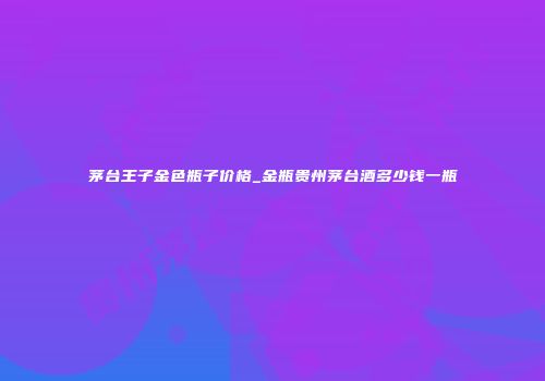茅台王子金色瓶子价格_金瓶贵州茅台酒多少钱一瓶