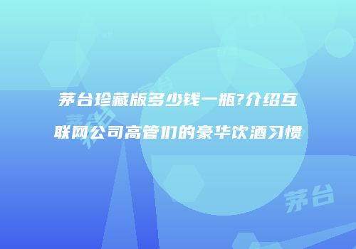 茅台珍藏版多少钱一瓶?介绍互联网公司高管们的豪华饮酒习惯