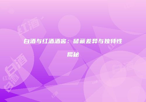 白酒与红酒酒窖：储藏差异与独特性揭秘