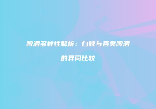啤酒多样性解析：白啤与各类啤酒的异同比较