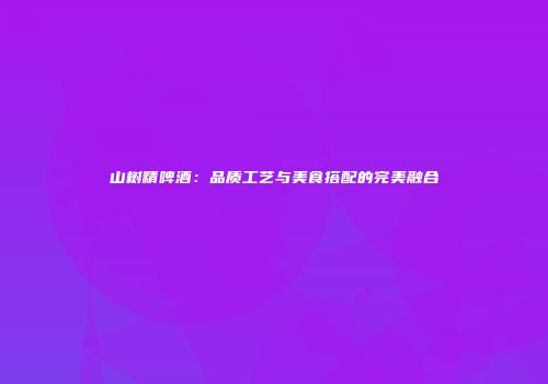 山树精啤酒：品质工艺与美食搭配的完美融合