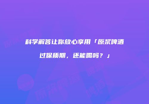 科学解答让你放心享用「原浆啤酒过保质期，还能喝吗？」