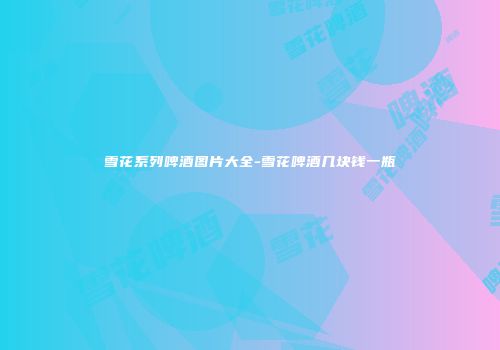 雪花系列啤酒图片大全-雪花啤酒几块钱一瓶