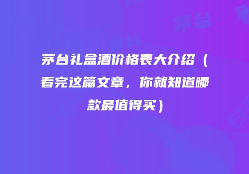 茅台礼盒酒价格表大介绍（看完这篇文章，你就知道哪款最值得买）