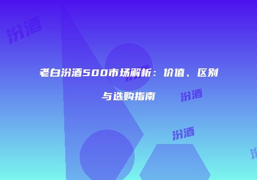 老白汾酒500市场解析：价值、区别与选购指南